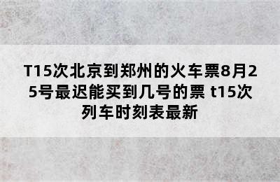 T15次北京到郑州的火车票8月25号最迟能买到几号的票 t15次列车时刻表最新